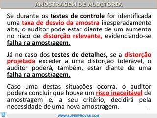 AMOSTRAGEM DE AUDITORIA
         AMOSTRAGEM DE AUDITORIA

Se durante os testes de controle for identificada
uma taxa de desvio da amostra inesperadamente
alta, o auditor pode estar diante de um aumento
no risco de distorção relevante, evidenciando-se
falha na amostragem.
Já no caso dos testes de detalhes, se a distorção
projetada exceder a uma distorção tolerável, o
auditor poderá, também, estar diante de uma
falha na amostragem.
Caso uma destas situações ocorra, o auditor
poderá concluir que houve um risco inaceitável de
amostragem e, a seu critério, decidirá pela
necessidade de uma nova amostragem.            77

                 WWW.SUPERPROVAS.COM
 