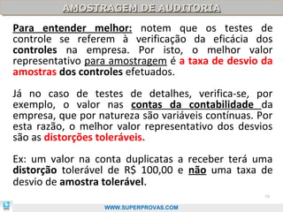 AMOSTRAGEM DE AUDITORIA
          AMOSTRAGEM DE AUDITORIA

Para entender melhor: notem que os testes de
controle se referem à verificação da eficácia dos
controles na empresa. Por isto, o melhor valor
representativo para amostragem é a taxa de desvio da
amostras dos controles efetuados.
Já no caso de testes de detalhes, verifica-se, por
exemplo, o valor nas contas da contabilidade da
empresa, que por natureza são variáveis contínuas. Por
esta razão, o melhor valor representativo dos desvios
são as distorções toleráveis.
Ex: um valor na conta duplicatas a receber terá uma
distorção tolerável de R$ 100,00 e não uma taxa de
desvio de amostra tolerável.
                                                    79

                   WWW.SUPERPROVAS.COM
 