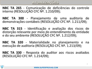 ATUALIZAÇÕES
                   ATUALIZAÇÕES
NBC TA 265 - Comunicação de deficiências do controle
interno (RESOLUÇÃO CFC Nº. 1.210/09);
NBC TA 300 - Planejamento de uma auditoria de
demonstrações contábeis (RESOLUÇÃO CFC Nº. 1.211/09);
NBC TA 315 - Identificação e avaliação dos riscos de
distorção relevante por meio do entendimento da entidade
e do seu ambiente (RESOLUÇÃO CFC Nº. 1.212/09);
NBC TA 320 - Materialidade no planejamento e na
execução de auditoria (RESOLUÇÃO CFC Nº. 1.213/09);
NBC TA 330 - Resposta do auditor aos riscos avaliados
(RESOLUÇÃO CFC Nº. 1.214/09);

                                                      8

                    WWW.SUPERPROVAS.COM
 