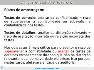 AMOSTRAGEM DE AUDITORIA
          AMOSTRAGEM DE AUDITORIA

Riscos de amostragem:
Testes de controle: análise da confiabilidade – risco
de superavaliar a confiabilidade ou subavaliar a
confiabilidade dos testes.
Testes de detalhes: análise da distorção relevante –
risco de aceitação incorreta ou rejeição incorreta dos
testes.
Nos dois casos é mais crítico para o auditor o risco de
superavaliar a confiabilidade ou aceitar os testes de
detalhes erroneamente dizendo que não há distorção
relevante, quando na verdade ela existe. Isto porque,
nestes casos, afeta-se a eficácia da auditoria.      80

                   WWW.SUPERPROVAS.COM
 