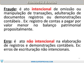 FRAUDES E ERROS
              FRAUDES E ERROS

Fraude: é ato intencional de omissão ou
manipulação de transações, adulteração de
documentos registros ou demonstrações
contábeis . Ex: registro de contas a pagar por
valor menor no balanço patrimonial
propositalmente.

Erro: é ato não intencional na elaboração
de registros e demonstrações contábeis. Ex:
erros de escrituração não intencionais.
                                            82

                WWW.SUPERPROVAS.COM
 