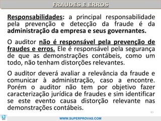 FRAUDES E ERROS
               FRAUDES E ERROS

Responsabilidades: a principal responsabilidade
pela prevenção e detecção da fraude é da
administração da empresa e seus governantes.
O auditor não é responsável pela prevenção de
fraudes e erros. Ele é responsável pela segurança
de que as demonstrações contábeis, como um
todo, não tenham distorções relevantes.
O auditor deverá avaliar a relevância da fraude e
comunicar à administração, caso a encontre.
Porém o auditor não tem por objetivo fazer
caracterização jurídica de fraudes e sim identificar
se este evento causa distorção relevante nas
demonstrações contábeis.                          83

                  WWW.SUPERPROVAS.COM
 