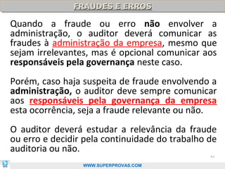 FRAUDES E ERROS
               FRAUDES E ERROS

Quando a fraude ou erro não envolver a
administração, o auditor deverá comunicar as
fraudes à administração da empresa, mesmo que
sejam irrelevantes, mas é opcional comunicar aos
responsáveis pela governança neste caso.
Porém, caso haja suspeita de fraude envolvendo a
administração, o auditor deve sempre comunicar
aos responsáveis pela governança da empresa
esta ocorrência, seja a fraude relevante ou não.
O auditor deverá estudar a relevância da fraude
ou erro e decidir pela continuidade do trabalho de
auditoria ou não.
                                                84

                 WWW.SUPERPROVAS.COM
 