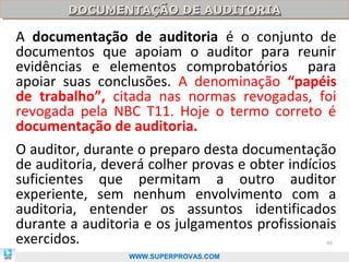 DOCUMENTAÇÃO DE AUDITORIA
        DOCUMENTAÇÃO DE AUDITORIA

A documentação de auditoria é o conjunto de
documentos que apoiam o auditor para reunir
evidências e elementos comprobatórios para
apoiar suas conclusões. A denominação “papéis
de trabalho”, citada nas normas revogadas, foi
revogada pela NBC T11. Hoje o termo correto é
documentação de auditoria.
O auditor, durante o preparo desta documentação
de auditoria, deverá colher provas e obter indícios
suficientes que permitam a outro auditor
experiente, sem nenhum envolvimento com a
auditoria, entender os assuntos identificados
durante a auditoria e os julgamentos profissionais
exercidos.                                       86

                  WWW.SUPERPROVAS.COM
 