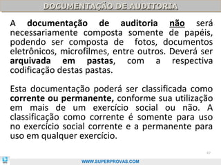 DOCUMENTAÇÃO DE AUDITORIA
        DOCUMENTAÇÃO DE AUDITORIA

A documentação de auditoria não será
necessariamente composta somente de papéis,
podendo ser composta de fotos, documentos
eletrônicos, microfilmes, entre outros. Deverá ser
arquivada em pastas, com a respectiva
codificação destas pastas.
Esta documentação poderá ser classificada como
corrente ou permanente, conforme sua utilização
em mais de um exercício social ou não. A
classificação como corrente é somente para uso
no exercício social corrente e a permanente para
uso em qualquer exercício.
                                                87

                 WWW.SUPERPROVAS.COM
 