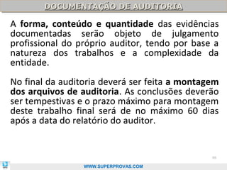 DOCUMENTAÇÃO DE AUDITORIA
       DOCUMENTAÇÃO DE AUDITORIA

A forma, conteúdo e quantidade das evidências
documentadas serão objeto de julgamento
profissional do próprio auditor, tendo por base a
natureza dos trabalhos e a complexidade da
entidade.
No final da auditoria deverá ser feita a montagem
dos arquivos de auditoria. As conclusões deverão
ser tempestivas e o prazo máximo para montagem
deste trabalho final será de no máximo 60 dias
após a data do relatório do auditor.


                                               88

                 WWW.SUPERPROVAS.COM
 
