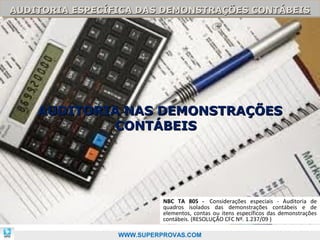 AUDITORIA ESPECÍFICA DAS DEMONSTRAÇÕES CONTÁBEIS
AUDITORIA ESPECÍFICA DAS DEMONSTRAÇÕES CONTÁBEIS




    AUDITORIA NAS DEMONSTRAÇÕES
             CONTÁBEIS




                           NBC TA 805 - Considerações especiais - Auditoria de
                           quadros isolados das demonstrações contábeis e de
                           elementos, contas ou itens específicos das demonstrações
                           contábeis. (RESOLUÇÃO CFC Nº. 1.237/09 )          89

                 WWW.SUPERPROVAS.COM
 