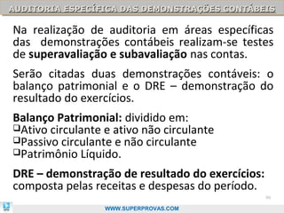 AUDITORIA ESPECÍFICA DAS DEMONSTRAÇÕES CONTÁBEIS
AUDITORIA ESPECÍFICA DAS DEMONSTRAÇÕES CONTÁBEIS

Na realização de auditoria em áreas específicas
das demonstrações contábeis realizam-se testes
de superavaliação e subavaliação nas contas.
Serão citadas duas demonstrações contáveis: o
balanço patrimonial e o DRE – demonstração do
resultado do exercícios.
Balanço Patrimonial: dividido em:
Ativo circulante e ativo não circulante
Passivo circulante e não circulante
Patrimônio Líquido.

DRE – demonstração de resultado do exercícios:
composta pelas receitas e despesas do período.
                                                 90

                  WWW.SUPERPROVAS.COM
 