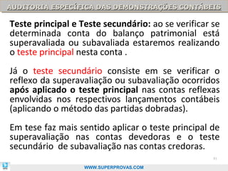 AUDITORIA ESPECÍFICA DAS DEMONSTRAÇÕES CONTÁBEIS
AUDITORIA ESPECÍFICA DAS DEMONSTRAÇÕES CONTÁBEIS

Teste principal e Teste secundário: ao se verificar se
determinada conta do balanço patrimonial está
superavaliada ou subavaliada estaremos realizando
o teste principal nesta conta .
Já o teste secundário consiste em se verificar o
reflexo da superavaliação ou subavaliação ocorridos
após aplicado o teste principal nas contas reflexas
envolvidas nos respectivos lançamentos contábeis
(aplicando o método das partidas dobradas).
Em tese faz mais sentido aplicar o teste principal de
superavaliação nas contas devedoras e o teste
secundário de subavaliação nas contas credoras.
                                                    91

                   WWW.SUPERPROVAS.COM
 