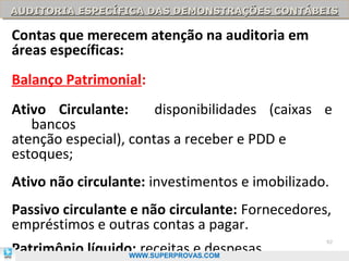 AUDITORIA ESPECÍFICA DAS DEMONSTRAÇÕES CONTÁBEIS
AUDITORIA ESPECÍFICA DAS DEMONSTRAÇÕES CONTÁBEIS

Contas que merecem atenção na auditoria em
áreas específicas:
Balanço Patrimonial:
Ativo Circulante:      disponibilidades (caixas e
   bancos
atenção especial), contas a receber e PDD e
estoques;
Ativo não circulante: investimentos e imobilizado.
Passivo circulante e não circulante: Fornecedores,
empréstimos e outras contas a pagar.
Patrimônio líquido: receitas e despesas.
                                                 92

                  WWW.SUPERPROVAS.COM
 