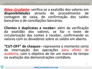 AUDITORIA ESPECÍFICA DAS DEMONSTRAÇÕES CONTÁBEIS
AUDITORIA ESPECÍFICA DAS DEMONSTRAÇÕES CONTÁBEIS

Ativo circulante: verifica-se a exatidão dos valores em
disponibilidades através de procedimento de
contagem de caixa, de confirmação dos saldos
bancários e de conciliações bancárias.
Clientes e duplicatas a receber: além da verificação
da exatidão dos valores, se faz o teste de
circularização das contas a receber, confirmando os
valores com os devedores sobre os saldos em aberto.
“CUT-OFF” de cheques– representa o momento certo
de interrupção das operações para efeito de
auditoria, com o objetivo de ter um marco de tempo
na avaliação das demonstrações contábeis.
                                                     93

                   WWW.SUPERPROVAS.COM
 