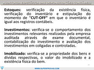 AUDITORIA ESPECÍFICA DAS DEMONSTRAÇÕES CONTÁBEIS
AUDITORIA ESPECÍFICA DAS DEMONSTRAÇÕES CONTÁBEIS

Estoques: verificação da existência física,
verificação do inventário e estipulação do
momento de “CUT-OFF” em que o inventário é
igual aos registros contábeis.
Investimentos: verifica-se o comportamento dos
investimentos relevantes realizados pela empresa
auditada através de exame documental,
contabilização do investimento e avaliação dos
investimentos em coligadas e controladas.
Imobilizado: verifica-se a propriedade dos bens e
dívidas respectivas, o valor do imobilizado e a
existência física do bem.
                                               94

                 WWW.SUPERPROVAS.COM
 