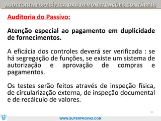 AUDITORIA ESPECÍFICA DAS DEMONSTRAÇÕES CONTÁBEIS
AUDITORIA ESPECÍFICA DAS DEMONSTRAÇÕES CONTÁBEIS

Auditoria do Passivo:
Atenção especial ao pagamento em duplicidade
de fornecimentos.
A eficácia dos controles deverá ser verificada : se
há segregação de funções, se existe um sistema de
autorização e aprovação de compras e
pagamentos.
Os testes serão feitos através de inspeção física,
de circularização externa, de inspeção documental
e de recálculo de valores.
                                                 95

                  WWW.SUPERPROVAS.COM
 