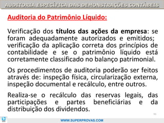 AUDITORIA ESPECÍFICA DAS DEMONSTRAÇÕES CONTÁBEIS
AUDITORIA ESPECÍFICA DAS DEMONSTRAÇÕES CONTÁBEIS

Auditoria do Patrimônio Líquido:
Verificação dos títulos das ações da empresa: se
foram adequadamente autorizados e emitidos;
verificação da aplicação correta dos princípios de
contabilidade e se o patrimônio líquido está
corretamente classificado no balanço patrimonial.
Os procedimentos de auditoria poderão ser feitos
através de: inspeção física, circularização externa,
inspeção documental e recálculo, entre outros.
Realiza-se o recálculo das reservas legais, das
participações e partes beneficiárias e da
distribuição dos dividendos.                      96

                  WWW.SUPERPROVAS.COM
 