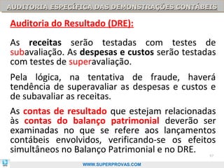 AUDITORIA ESPECÍFICA DAS DEMONSTRAÇÕES CONTÁBEIS
AUDITORIA ESPECÍFICA DAS DEMONSTRAÇÕES CONTÁBEIS

Auditoria do Resultado (DRE):
As receitas serão testadas com testes de
subavaliação. As despesas e custos serão testadas
com testes de superavaliação.
Pela lógica, na tentativa de fraude, haverá
tendência de superavaliar as despesas e custos e
de subavaliar as receitas.
As contas de resultado que estejam relacionadas
às contas do balanço patrimonial deverão ser
examinadas no que se refere aos lançamentos
contábeis envolvidos, verificando-se os efeitos
simultâneos no Balanço Patrimonial e no DRE.   97

                 WWW.SUPERPROVAS.COM
 