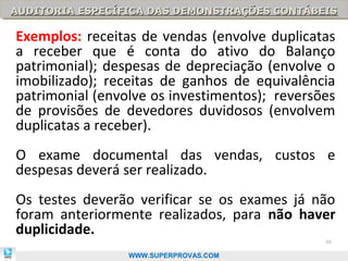 AUDITORIA ESPECÍFICA DAS DEMONSTRAÇÕES CONTÁBEIS
AUDITORIA ESPECÍFICA DAS DEMONSTRAÇÕES CONTÁBEIS

Exemplos: receitas de vendas (envolve duplicatas
a receber que é conta do ativo do Balanço
patrimonial); despesas de depreciação (envolve o
imobilizado); receitas de ganhos de equivalência
patrimonial (envolve os investimentos); reversões
de provisões de devedores duvidosos (envolvem
duplicatas a receber).
O exame documental das vendas, custos e
despesas deverá ser realizado.
Os testes deverão verificar se os exames já não
foram anteriormente realizados, para não haver
duplicidade.
                                               98

                 WWW.SUPERPROVAS.COM
 