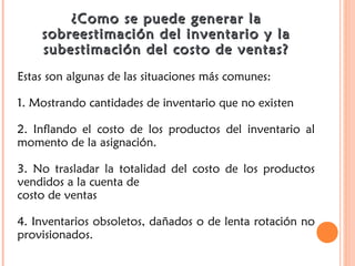 ¿Como se puede generar la¿Como se puede generar la
sobreestimación del inventario y lasobreestimación del inventario y la
subestimación del costo de ventas?subestimación del costo de ventas?
Estas son algunas de las situaciones más comunes:
1. Mostrando cantidades de inventario que no existen
2. Inflando el costo de los productos del inventario al
momento de la asignación.
3. No trasladar la totalidad del costo de los productos
vendidos a la cuenta de
costo de ventas
4. Inventarios obsoletos, dañados o de lenta rotación no
provisionados.
 
