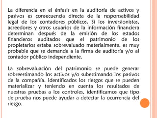 La diferencia en el énfasis en la auditoría de activos y
pasivos es consecuencia directa de la responsabilidad
legal de los contadores públicos. Si los inversionistas,
acreedores y otros usuarios de la información financiera
determinan después de la emisión de los estados
financieros auditados que el patrimonio de los
propietarios estaba sobrevaluado materialmente, es muy
probable que se demande a la firma de auditoría y/o al
contador público independiente.
La sobrevaluación del patrimonio se puede generar
sobreestimando los activos y/o subestimando los pasivos
de la compañía. Identificados los riesgos que se pueden
materializar y teniendo en cuenta los resultados de
nuestras pruebas a los controles, identificamos que tipo
de prueba nos puede ayudar a detectar la ocurrencia del
riesgo.
 