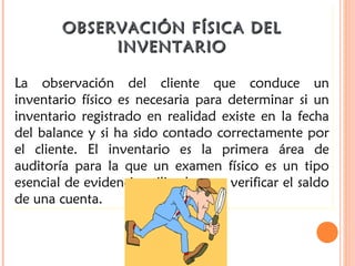 OBSERVACIÓN FÍSICA DELOBSERVACIÓN FÍSICA DEL
INVENTARIOINVENTARIO
La observación del cliente que conduce un
inventario físico es necesaria para determinar si un
inventario registrado en realidad existe en la fecha
del balance y si ha sido contado correctamente por
el cliente. El inventario es la primera área de
auditoría para la que un examen físico es un tipo
esencial de evidencia utilizada para verificar el saldo
de una cuenta.
OBSERVACIÓN FÍSICA DELOBSERVACIÓN FÍSICA DEL
INVENTARIOINVENTARIO
La observación del cliente que conduce un
inventario físico es necesaria para determinar si un
inventario registrado en realidad existe en la fecha
del balance y si ha sido contado correctamente por
el cliente. El inventario es la primera área de
auditoría para la que un examen físico es un tipo
esencial de evidencia utilizada para verificar el saldo
de una cuenta.
 