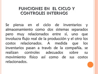 FUNCIONES EN EL CICLO YFUNCIONES EN EL CICLO Y
CONTROLES INTERNOS  CONTROLES INTERNOS  
Se piensa en el ciclo de inventarios y
almacenamiento como dos sistemas separados
pero muy relacionados entre sí, uno que
involucra flujo real de la producción y el otro los
costos relacionados. A medida que los
inventarios pasan a través de la compañía, se
realizan controles adecuados sobre su
movimiento físico así como de sus costos
relacionados.
 