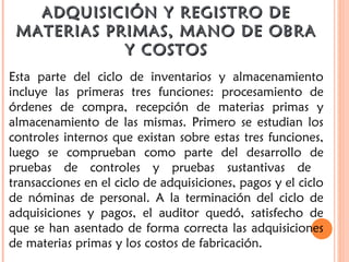 ADQUISICIÓN Y REGISTRO DEADQUISICIÓN Y REGISTRO DE
MATERIAS PRIMAS, MANO DE OBRAMATERIAS PRIMAS, MANO DE OBRA
Y COSTOSY COSTOS
Esta parte del ciclo de inventarios y almacenamiento
incluye las primeras tres funciones: procesamiento de
órdenes de compra, recepción de materias primas y
almacenamiento de las mismas. Primero se estudian los
controles internos que existan sobre estas tres funciones,
luego se comprueban como parte del desarrollo de
pruebas de controles y pruebas sustantivas de
transacciones en el ciclo de adquisiciones, pagos y el ciclo
de nóminas de personal. A la terminación del ciclo de
adquisiciones y pagos, el auditor quedó, satisfecho de
que se han asentado de forma correcta las adquisiciones
de materias primas y los costos de fabricación.
 