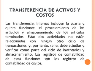 TRANSFERENCIA DE ACTIVOS YTRANSFERENCIA DE ACTIVOS Y
COSTOSCOSTOS
Las  transferencias internas incluyen la cuarta y
quinta funciones: el procesamiento de los
artículos y almacenamiento de los artículos
terminados. Estas dos actividades no están
relacionadas con ningún otro ciclo de
transacciones, y, por tanto, se les debe estudiar y
verificar como parte del ciclo de inventarios y
almacenamiento. Los registros de contabilidad
de estas funciones son los registros de
contabilidad de costos.
 