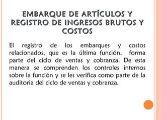 EMBARQUE DE ARTÍCULOS YEMBARQUE DE ARTÍCULOS Y
REGISTRO DE INGRESOS BRUTOS YREGISTRO DE INGRESOS BRUTOS Y
COSTOSCOSTOS
El registro de los embarques y costos
relacionados, que es la última función,  forma
parte del ciclo de ventas y cobranza. De esta
manera se comprenden los controles internos
sobre la función y se les verifica como parte de la
auditoria del ciclo de ventas y cobranza.
 