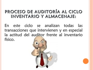 PROCESO DE AUDITORÍA AL CICLOPROCESO DE AUDITORÍA AL CICLO
INVENTARIO Y ALMACENAJE:INVENTARIO Y ALMACENAJE:
En este ciclo se analizan todas las
transacciones que intervienen y en especial
la actitud del auditor frente al inventario
físico.
 