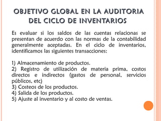OBJETIVO GLOBAL EN LA AUDITORIAOBJETIVO GLOBAL EN LA AUDITORIA
DEL CICLO DE INVENTARIOSDEL CICLO DE INVENTARIOS
Es evaluar si los saldos de las cuentas relacionas se
presentan de acuerdo con las normas de la contabilidad
generalmente aceptadas. En el ciclo de inventarios,
identificamos las siguientes transacciones:
1) Almacenamiento de productos.
2) Registro de utilización de materia prima, costos
directos e indirectos (gastos de personal, servicios
públicos, etc)
3) Costeos de los productos.
4) Salida de los productos.
5) Ajuste al inventario y al costo de ventas.
 