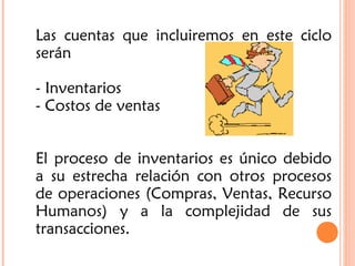 Las cuentas que incluiremos en este ciclo
serán
- Inventarios
- Costos de ventas
El proceso de inventarios es único debido
a su estrecha relación con otros procesos
de operaciones (Compras, Ventas, Recurso
Humanos) y a la complejidad de sus
transacciones.
 