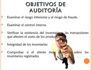 OBJETIVOS DEOBJETIVOS DE
AUDITORÍAAUDITORÍA
 Examinar el riesgo inherente y el riesgo de fraude.
 Examinar el control interno
 Verificar la existencia del inventario y las transacciones
que afecten el costo de los productos.
 Integridad de los inventarios
 Comprobar si el cliente tiene derechos sobre los
inventarios registrados
 