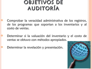 OBJETIVOS DEOBJETIVOS DE
AUDITORÍAAUDITORÍA
 Comprobar la veracidad administrativa de los registros,
de los programas que soportan a los inventarios y al
costo de ventas.
 Determinar si la valuación del inventario y el costo de
ventas se obtuvo con métodos apropiados.
 Determinar la revelación y presentación.
 