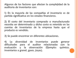 Algunos de los factores que afectan la complejidad de la
auditoria de inventarios son:
1) En la mayoría de las compañías el inventario es de
partida significativa en los estados financieros.
2) El costo del inventario comprado o manufacturado
necesita ser determinado y dicho costo es retenido en las
cuentas de inventarios de la empresa hasta que el
producto es vendido.
3) Se puede encontrar en diferentes ubicaciones.
4) La diversidad de inventarios puede generar
dificultades para el auditor relacionadas con la
evaluación y la observación (Ejemplo: químico,
inventarios a granel, gases, joyas).
 