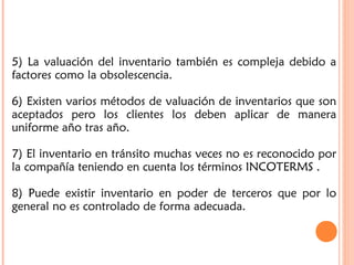 5) La valuación del inventario también es compleja debido a
factores como la obsolescencia.
6) Existen varios métodos de valuación de inventarios que son
aceptados pero los clientes los deben aplicar de manera
uniforme año tras año.
7) El inventario en tránsito muchas veces no es reconocido por
la compañía teniendo en cuenta los términos INCOTERMS .
8) Puede existir inventario en poder de terceros que por lo
general no es controlado de forma adecuada.
 