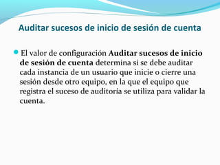Auditar sucesos de inicio de sesión de cuenta
El valor de configuración Auditar sucesos de inicio

de sesión de cuenta determina si se debe auditar
cada instancia de un usuario que inicie o cierre una
sesión desde otro equipo, en la que el equipo que
registra el suceso de auditoría se utiliza para validar la
cuenta.

 