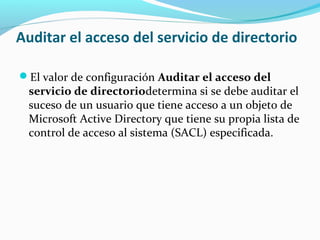 Auditar el acceso del servicio de directorio
El valor de configuración Auditar el acceso del

servicio de directoriodetermina si se debe auditar el
suceso de un usuario que tiene acceso a un objeto de
Microsoft Active Directory que tiene su propia lista de
control de acceso al sistema (SACL) especificada.

 