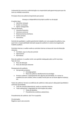 irrelevante) ele comunica a administração e os responsáveis pela governança para que ela
tome as medidas necessárias.
Princípios éticos da auditoria (importante para prova)
Ameaças a independência do próprio auditor ou da equipe
O auditor deve:
 Identificar ameaças
 Avaliar as ameaças
 Aplicar salvaguardas
Tipos de Ameaças:
 Interesse financeiro
 Interesse comercial
 Relacionamentos familiares
 Outros serviços
 Honorários.
Controle de qualidade: o auditor geralmente trabalha com uma equipe de auditoria, mas,
quem tem a responsabilidade total pela equipe de auditoria é o sócio encarregado pelo
trabalho (auditor).
Controles internos: o auditor avalia os controles internos na busca de riscos de distorção
relevante.
 Contábeis: aqui é o foco do controle
 Operacionais
 Normativos
Risco de auditoria: é o auditor emitir uma opinião inadequada sobre as DC incorretas.
Tipos de risco:
Risco de detecção
Risco de distorção relevante
Planejamento de auditoria
Dois grandes produtos:
 Estratégia global:
 Plano de auditoria: detalhamento da estratégia
Primeira auditoria: o planejamento tem algumas peculiaridades. Ex: revisar os
trabalhos do outro auditor; olhar os saldos iniciais para ver se houve alguma mudança,
etc.
Testes de auditoria: fornece as evidências de auditoria e deve possuir adequação (qualidade) e
suficiente (quantidade).
Teste de controle (observância): avalia os controles internos.
Teste substantivos: integridade das informações dos saldos.
 Testes de detalhes.
 Procedimentos analíticos substantivos.
Procedimentos de auditoria: são 7 ler na apostila.
Circularização:
Negativa: quem cala concente
 