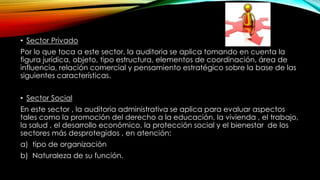 • Sector Privado 
Por lo que toca a este sector, la auditoria se aplica tomando en cuenta la 
figura jurídica, objeto, tipo estructura, elementos de coordinación, área de 
influencia, relación comercial y pensamiento estratégico sobre la base de las 
siguientes características. 
• Sector Social 
En este sector , la auditoria administrativa se aplica para evaluar aspectos 
tales como la promoción del derecho a la educación, la vivienda , el trabajo, 
la salud , el desarrollo económico, la protección social y el bienestar de los 
sectores más desprotegidos , en atención: 
a) tipo de organización 
b) Naturaleza de su función. 
 
