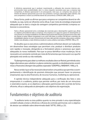 10
A eficiência operacional, que é produzir maximizando a utilização dos recursos internos pro-
porcionando maior produtividade, não é o único requisito necessário para que a empresa seja
competitiva. A eficácia operacional é um pressuposto, visto que, se a empresa não possuir um
mínimo de eficácia operacional, que é ter seus produtos e serviços valorizados pelos clientes, não
será competitiva e estará sucumbindo diante da concorrência. (CHAGAS LIMA, 2000, p. 8)
Dessa forma, pode-se afirmar que para a empresa ser competitiva deverá ter efe-
tividade, ou seja, tanto ser eficiente como eficaz. É por meio da estratégia empresarial
adequada que se dará a criação da vantagem competitiva permitindo à empresa so-
breviver à concorrência.
Tanto a eficácia operacional como a estratégia são essenciais para o desempenho superior que, afinal,
é o objetivo primordial de todas as empresas. Uma empresa só é capaz de superar em desempenho os
concorrentesseconseguirestabelecerumadiferenciaçãopreservável.Elaprecisaproporcionarmaiorvalor
aos clientes ou gerar valores comparáveis a um custo mais baixo, ou ambos. Daí decorre a aritmética da
rentabilidade superior, em que o fornecimento de maior valor permite à empresa cobrar preços unitários
médios mais elevados; a maior eficiência resulta em custos unitários mais baixos. (PORTER, 1996, p. 47)
Os desafios que os executivos e administradores enfrentam devem ser traduzidos
em desenvolver boas estratégias que permitam criar, produzir e distribuir produtos
com rapidez e inovação, obrigando-os a formularem planos e processos que sejam
adequados às novas realidades. Para que se possa identificar essas mudanças, faz-se
necessário um constante controle por meio de ferramentas que mensurem se o que foi
planejado está sendo ou não realizado.
“Oplanejamentoparaobterosmelhoresresultadosdeveserflexível,permitindoestra-
tégias alternativas para substituir os planos existentes quando os desdobramentos econô-
micos e financeiros divergem dos padrões esperados”(GROPPELL; NIKBAKHT, 1998, p. 4).
Nessa senda é que se faz necessário desenvolver uma prática que permita o acom-
panhamento e identificação de possíveis distorções que possam haver no processo
empresarial, seja na área financeira, de recursos humanos, marketing ou operacional.
A opinião técnica independente adequada para a verificação dos fatos e atos
empresariais é a auditoria, prática que permite verificar, por meio de um minucioso
e sistemático exame, se os objetivos e alterações patrimoniais têm ocorrido de forma
eficiente, eficaz e adequada ao planejado e aos objetivos da organização.
Fundamentos e objetivos de auditoria
‘’A auditoria tanto na área pública quanto na área privada é uma especialização
contábil voltada a testar a eficiência e eficácia do controle patrimonial, com o objetivo
de atestar sua validade sobre determinado dado’’(ATTIE, 2000, p. 25).
Auditoria
 