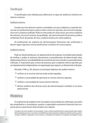 12
Classificação
A classificação mais utilizada para diferenciar os tipos de auditoria é dividi-la em
interna e externa.
Auditoria externa
Focada nos mais diversos setores e atividades, em que o objetivo é a opinião téc-
nica de um profissional apto a opinar sobre o tema em questão, sem vínculo emprega-
tício com a empresa auditada. Pode ser executada em várias áreas, tais como: auditoria
de sistemas, recursos humanos, da qualidade, das demonstrações financeiras, jurídica,
ambiental, fiscal, de gestão, de risco, auditoria externa em obras públicas.
Os profissionais de auditoria de demonstrações financeiras são certificados e
devem seguir rigorosas normas profissionais no Brasil e em outros países.
Auditoria interna
Pode ser desenvolvida por um departamento da empresa, incumbido pela direção
de verificar e avaliar os sistemas, documentos e procedimentos de determinado setor,
objetivando diminuir a probabilidade de ocorrência de erros, fraudes ou procedimentos
ineficazes. É importante para a lisura do processo que a auditoria interna seja feita por
um departamento independente na organização que reporta-se diretamente à direção.
Almeida (1996, p. 30), destaca os principais objetivos do auditor interno:
	verificar se as normas internas estão sendo seguidas;
	verificar a necessidade de aprimorar as normas internas vigentes;
	verificar a necessidade de novas normas internas;
	efetuar auditoria das diversas áreas das demonstrações contábeis e em áreas
operacionais.
Histórico
O surgimento da auditoria está vinculado à necessidade da verificação, por parte
dos proprietários e investidores, quanto à capacidade econômico-financeira das em-
presas para as quais foram direcionados seus capitais.
A origem do termo auditor em português, muito embora perfeitamente representado pela origem
latina(aquelequeouve,oouvinte),narealidadeprovémdapalavrainglesatoaudit(examinar,ajustar,
corrigir, certificar). Segundo se tem notícias, a atividade de auditoria é originária da Inglaterra que,
Auditoria
 