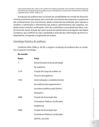13
Introduçãoedesenvolvimentodaauditoria
como dominadora dos mares e do comércio em épocas passadas, teria iniciado a disseminação de
investimentos em diversos locais e países e, por consequência, o exame dos investimentos mantidos
naqueles locais. (ATTIE, 1998, p. 27)
A evolução da auditoria deu-se através da contabilidade em virtude do desenvol-
vimento econômico dos países, bem como do crescimento das empresas e surgimento
das multinacionais. Esse crescimento, aliado à expansão da produção, gera riquezas e
também a sofisticação e refinamento das práticas administrativas dos negócios, exi-
gindo maior controle e verificações, a fim de se identificar a veracidade dos fatos, cum-
primento de metas, licitude das ações através da opinião técnica de alguém não ligado
à empresa, que confirme ou não a qualidade e precisão das informações de forma in-
dependente, ensejando o surgimento do auditor.
Cronologia histórica da auditoria
Conforme Attie (2008, p. 28-29), a origem e evolução da auditoria deu-se confor-
me a seguinte cronologia:
No mundo
Datas		 Fatos
? - 		 Desconhecido início da atividade
		 de auditoria;
1314 		 Criação do cargo de auditor no
		 Tesouro da Inglaterra;
1559 		 Sistematização e estabelecimento
		 da auditoria dos pagamentos a
		 servidores públicos pela Rainha
		 Elizabeth I;
1880 		 Criação da Associação dos
		 Contadores Públicos Certificados
		 (Inglaterra);
1886 		 Criação da Associação dos
			 Contadores Públicos Certificados
			 (AICPA), nos EUA;
 