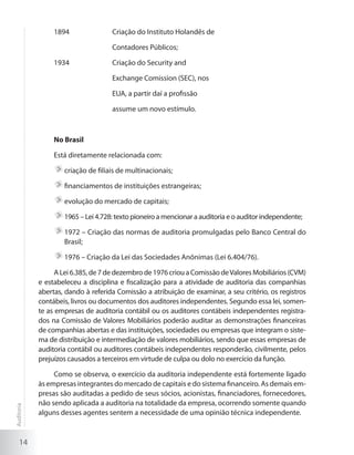 14
1894 		 Criação do Instituto Holandês de
		 Contadores Públicos;
1934 		 Criação do Security and
		 Exchange Comission (SEC), nos
		 EUA, a partir daí a profissão
		 assume um novo estímulo.
No Brasil
Está diretamente relacionada com:
	criação de filiais de multinacionais;
	financiamentos de instituições estrangeiras;
	evolução do mercado de capitais;
	1965 – Lei 4.728: texto pioneiro a mencionar a auditoria e o auditor independente;
	1972 – Criação das normas de auditoria promulgadas pelo Banco Central do
Brasil;
	1976 – Criação da Lei das Sociedades Anônimas (Lei 6.404/76).
ALei6.385,de7dedezembrode1976criouaComissãodeValoresMobiliários(CVM)
e estabeleceu a disciplina e fiscalização para a atividade de auditoria das companhias
abertas, dando à referida Comissão a atribuição de examinar, a seu critério, os registros
contábeis, livros ou documentos dos auditores independentes. Segundo essa lei, somen-
te as empresas de auditoria contábil ou os auditores contábeis independentes registra-
dos na Comissão de Valores Mobiliários poderão auditar as demonstrações financeiras
de companhias abertas e das instituições, sociedades ou empresas que integram o siste-
ma de distribuição e intermediação de valores mobiliários, sendo que essas empresas de
auditoria contábil ou auditores contábeis independentes responderão, civilmente, pelos
prejuízos causados a terceiros em virtude de culpa ou dolo no exercício da função.
Como se observa, o exercício da auditoria independente está fortemente ligado
às empresas integrantes do mercado de capitais e do sistema financeiro. As demais em-
presas são auditadas a pedido de seus sócios, acionistas, financiadores, fornecedores,
não sendo aplicada a auditoria na totalidade da empresa, ocorrendo somente quando
alguns desses agentes sentem a necessidade de uma opinião técnica independente.
Auditoria
 