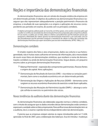15
Introduçãoedesenvolvimentodaauditoria
Noçõeseimportânciadasdemonstraçõesfinanceiras
As demonstrações financeiras são um retrato da situação estática da empresa em
um determinado período. O objetivo da auditoria nas demonstrações financeiras é as-
segurar que elas representam adequadamente a posição patrimonial e financeira da
empresa, o resultado de suas operações e as origens e aplicações de recursos corres-
pondente aos períodos em exame, de acordo com os princípios contábeis.
O objetivo principal da auditoria pode ser transcrito, em linhas gerais, como sendo o processo pelo qual
oauditorsecertificadaveracidadedasdemonstraçõesfinanceiraspreparadaspelacompanhiaauditada.
Em seu exame, o auditor, por um lado, utiliza os critérios e procedimentos que lhe traduzem provas que
assegurem a efetividade dos valores apostos nas demonstrações financeiras e, por outro lado, cerca-se
dos procedimentos que lhe permitem assegurar a inexistência de valores ou fatos não constantes das
demonstrações financeiras que sejam necessários para seu bom entendimento. (ATTIE, 1998, p. 31)
Demonstrações contábeis
O simples registro dos fatos e atos empresariais, dados seu volume e sua hetero-
geneidade, não é muitas vezes suficiente em termos de informações, daí a necessidade
de reunir esses fatos em demonstrações sintéticas, que recebem o nome de demons-
trações contábeis ou ainda de demonstrações financeiras. Segue abaixo, um pequeno
resumo sobre as principais demonstrações financeiras:
	BalançoPatrimonial–exposiçãodoscomponentespatrimoniais.(Passivo:fontes
e origens de capital. Ativo: aplicações).
	Demonstração do Resultado do Exercício (DRE) – visa relatar as variações patri-
moniais, bem como o resultado econômico em um determinado período.
	Demonstração das Origens e Aplicações de Recursos (DOAR) – demonstra como
surgiram os recursos econômico-financeiros do exercício e onde foram aplicados.
	Demonstração das Mutações do Patrimônio Líquido (DMPL) – abrange a varia-
ção sofrida no exercício no patrimônio dos sócios.
Novas tendências da auditoria diante das demonstrações financeiras
As demonstrações financeiras são elaboradas segundo normas e critérios contábeis,
com o intuito de assegurar que os dados oriundos dessas demonstrações estão corretos e
expressamaverdadesobreosfatosempresariais.Paraverificaressasdemonstraçõestem-se
a auditoria, isto é, o exame e opinião técnica independente sobre tais demonstrações.
É preciso que as empresas estejam atentas às regras introduzidas pela Lei 11.638,
aprovada no final de 2007, para a elaboração dos balanços. Essa lei introduz mudanças
 
