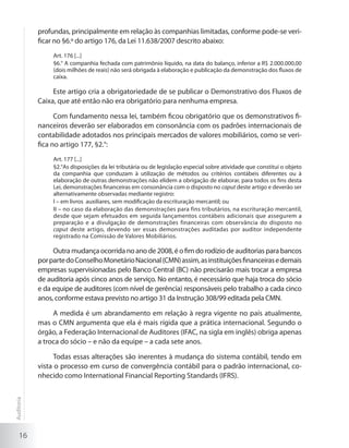16
profundas, principalmente em relação às companhias limitadas, conforme pode-se veri-
ficar no §6.º do artigo 176, da Lei 11.638/2007 descrito abaixo:
Art. 176 [...]
§6.° A companhia fechada com patrimônio líquido, na data do balanço, inferior a R$ 2.000.000,00
(dois milhões de reais) não será obrigada à elaboração e publicação da demonstração dos fluxos de
caixa.
Este artigo cria a obrigatoriedade de se publicar o Demonstrativo dos Fluxos de
Caixa, que até então não era obrigatório para nenhuma empresa.
Com fundamento nessa lei, também ficou obrigatório que os demonstrativos fi-
nanceiros deverão ser elaborados em consonância com os padrões internacionais de
contabilidade adotados nos principais mercados de valores mobiliários, como se veri-
fica no artigo 177, §2.°:
Art. 177 [...]
§2.°As disposições da lei tributária ou de legislação especial sobre atividade que constitui o objeto
da companhia que conduzam à utilização de métodos ou critérios contábeis diferentes ou à
elaboração de outras demonstrações não elidem a obrigação de elaborar, para todos os fins desta
Lei, demonstrações financeiras em consonância com o disposto no caput deste artigo e deverão ser
alternativamente observadas mediante registro:
I – em livros  auxiliares, sem modificação da escrituração mercantil; ou
II – no caso da elaboração das demonstrações para fins tributários, na escrituração mercantil,
desde que sejam efetuados em seguida lançamentos contábeis adicionais que assegurem a
preparação e a divulgação de demonstrações financeiras com observância do disposto no
caput deste artigo, devendo ser essas demonstrações auditadas por auditor independente
registrado na Comissão de Valores Mobiliários.
Outra mudança ocorrida no ano de 2008, é o fim do rodízio de auditorias para bancos
porpartedoConselhoMonetárioNacional(CMN)assim,asinstituiçõesfinanceirasedemais
empresas supervisionadas pelo Banco Central (BC) não precisarão mais trocar a empresa
de auditoria após cinco anos de serviço. No entanto, é necessário que haja troca do sócio
e da equipe de auditores (com nível de gerência) responsáveis pelo trabalho a cada cinco
anos, conforme estava previsto no artigo 31 da Instrução 308/99 editada pela CMN.
A medida é um abrandamento em relação à regra vigente no país atualmente,
mas o CMN argumenta que ela é mais rígida que a prática internacional. Segundo o
órgão, a Federação Internacional de Auditores (IFAC, na sigla em inglês) obriga apenas
a troca do sócio – e não da equipe – a cada sete anos.
Todas essas alterações são inerentes à mudança do sistema contábil, tendo em
vista o processo em curso de convergência contábil para o padrão internacional, co-
nhecido como International Financial Reporting Standards (IFRS).
Auditoria
 