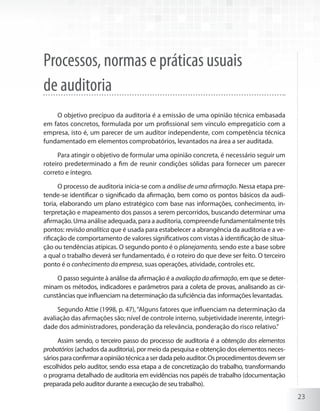 23
Processos, normas e práticas usuais
de auditoria
O objetivo precípuo da auditoria é a emissão de uma opinião técnica embasada
em fatos concretos, formulada por um profissional sem vínculo empregatício com a
empresa, isto é, um parecer de um auditor independente, com competência técnica
fundamentado em elementos comprobatórios, levantados na área a ser auditada.
Para atingir o objetivo de formular uma opinião concreta, é necessário seguir um
roteiro predeterminado a fim de reunir condições sólidas para fornecer um parecer
correto e íntegro.
O processo de auditoria inicia-se com a análise de uma afirmação. Nessa etapa pre-
tende-se identificar o significado da afirmação, bem como os pontos básicos da audi-
toria, elaborando um plano estratégico com base nas informações, conhecimento, in-
terpretação e mapeamento dos passos a serem percorridos, buscando determinar uma
afirmação. Uma análise adequada, para a auditoria, compreende fundamentalmente três
pontos: revisão analítica que é usada para estabelecer a abrangência da auditoria e a ve-
rificação de comportamento de valores significativos com vistas à identificação de situa-
ção ou tendências atípicas. O segundo ponto é o planejamento, sendo este a base sobre
a qual o trabalho deverá ser fundamentado, é o roteiro do que deve ser feito. O terceiro
ponto é o conhecimento da empresa, suas operações, atividade, controles etc.
O passo seguinte à análise da afirmação é a avaliaçãodaafirmação, em que se deter-
minam os métodos, indicadores e parâmetros para a coleta de provas, analisando as cir-
cunstâncias que influenciam na determinação da suficiência das informações levantadas.
Segundo Attie (1998, p. 47),“Alguns fatores que influenciam na determinação da
avaliação das afirmações são; nível de controle interno, subjetividade inerente, integri-
dade dos administradores, ponderação da relevância, ponderação do risco relativo.”
Assim sendo, o terceiro passo do processo de auditoria é a obtenção dos elementos
probatórios (achados da auditoria), por meio da pesquisa e obtenção dos elementos neces-
sáriosparaconfirmaraopiniãotécnicaaserdadapeloauditor.Osprocedimentosdevemser
escolhidos pelo auditor, sendo essa etapa a de concretização do trabalho, transformando
o programa detalhado de auditoria em evidências nos papéis de trabalho (documentação
preparada pelo auditor durante a execução de seu trabalho).
 
