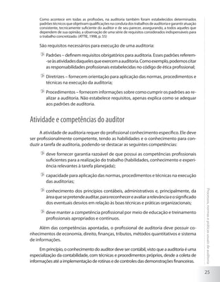 25
Processos,normasepráticasusuaisdeauditoria
Como acontece em todas as profissões, na auditoria também foram estabelecidos determinados
padrõestécnicosqueobjetivamqualificaçõesnacondutadostrabalhosdeauditoriaegarantiratuação
consistente, tecnicamente suficiente do auditor e de seu parecer, assegurando, a todos aqueles que
dependem de sua opinião, a observação de uma série de requisitos considerados indispensáveis para
o trabalho concretizado. (ATTIE, 1998, p. 55)
São requisitos necessários para execução de uma auditoria:
	Padrões – definem requisitos obrigatórios para auditoria. Esses padrões referem-
-seàsatividadesdaquelesqueexercemaauditoria.Comoexemplo,podemoscitar
as responsabilidades profissionais estabelecidas no código de ética profissional;
	Diretrizes – fornecem orientação para aplicação das normas, procedimentos e
técnicas na execução da auditoria;
	Procedimentos – fornecem informações sobre como cumprir os padrões ao re-
alizar a auditoria. Não estabelece requisitos, apenas explica como se adequar
aos padrões de auditoria.
Atividade e competências do auditor
A atividade de auditoria requer do profissional conhecimento específico. Ele deve
ser profissionalmente competente, tendo as habilidades e o conhecimento para con-
duzir a tarefa de auditoria, podendo-se destacar as seguintes competências:
	deve fornecer garantia razoável de que possui as competências profissionais
suficientes para a realização do trabalho (habilidades, conhecimento e experi-
ência relevantes à tarefa planejada);
	capacidade para aplicação das normas, procedimentos e técnicas na execução
das auditorias;
	conhecimento dos princípios contábeis, administrativos e, principalmente, da
áreaquesepretendeauditar,parareconhecereavaliararelevânciaeosignificado
dos eventuais desvios em relação às boas técnicas e práticas organizacionais;
	deve manter a competência profissional por meio de educação e treinamento
profissionais apropriados e contínuos.
Além das competências apontadas, o profissional de auditoria deve possuir co-
nhecimentos de economia, direito, finanças, tributos, métodos quantitativos e sistema
de informações.
Em princípio, o conhecimento do auditor deve ser contábil, visto que a auditoria é uma
especialização da contabilidade, com técnicas e procedimentos próprios, desde a coleta de
informações até a implementação de rotinas e de controles das demonstrações financeiras.
 
