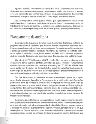 26
A palavra auditoria tem sido utilizada em outras áreas, tais com recursos humanos,
sistema de informação, meio ambiente, departamento jurídico etc., mantendo sempre
o mesmo significado: o de verificar se a atividade em questão está sendo desenvolvida
conforme o planejado e assim, diante dessa constatação, emitir uma opinião.
Dessaforma,pode-seafirmarquenãoimportaqualsejaaáreaemqueaatividadede
auditoria está sendo exercida, o profissional em questão deverá possuir as competências
listadas anteriormente, bem como a técnica inerente ao objeto auditado, e desenvolver
sua atividade orientada pelos requisitos necessários (padrão, diretriz, procedimento).
Planejamento da auditoria
O planejamento da auditoria é muitas vezes denominado de plano de auditoria, ou
programa de auditoria. É a etapa na qual o auditor define o seu plano de trabalho e deta-
lhes dos procedimentos de auditoria a serem aplicados. Nessa etapa o auditor estabelece
a estratégia geral dos trabalhos a executar na empresa ou na área a ser auditada, elabo-
rando o plano a partir da contratação dos serviços, estabelecendo a natureza, a oportuni-
dade e a extensão dos exames, de modo que possa desempenhar uma auditoria eficaz.
A Resolução CFC 936/02 aprova a NBC T 11 – IT – 07 – que trata do planejamento
de auditoria, para a auditoria contábil. Considera-se que os Princípios Fundamentais
de Contabilidade, estabelecidos mediante as Resoluções CFC 750/93, 774/94, bem
como as Normas Brasileiras de Contabilidade e suas Interpretações Técnicas consti-
tuem corpo de doutrina contábil que estabelece regras de procedimentos técnicos a
serem observadas por ocasião da realização de trabalhos.
É na fase da avaliação do serviço de auditoria a ser prestado que se inicia o pro-
cesso de planejamento da auditoria. Nesse momento se obtém diversas informações
pertinentes a fim de conhecer a atividade que a empresa desenvolve, bem como os
processos internos, o grau de sofisticação da sua gestão, além de verificar a legislação
competente e demais instrumentos de controle. Diante do cenário apresentado e de-
lineado através dos levantamentos preliminares, conclui-se, então, a etapa do planeja-
mento da auditoria e com essa base inicial o auditor poderá determinar a natureza do
trabalho a ser oferecido.
O programa de auditoria deve ser preparado por escrito ou por outro meio de regis-
tro,oquefacilitaoentendimentodosprocedimentosdeauditoriaaseremadotadosepro-
piciaumaorientaçãomaisadequadaparaadivisãodotrabalho.Deveconstarnoprograma
a extensão dos exames e os procedimentos a serem adotados, bem como a época em que
serão aplicados. Deve-se levar em conta o sistema contábil utilizado pela empresa, os pro-
cessos internos de controle e a atividade-fim da empresa, com o objetivo de indicar o que
Auditoria
 