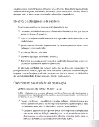 27
Processos,normasepráticasusuaisdeauditoria
o auditor precisa examinar quando efetuar os procedimentos de auditoria. O programa de
auditoria serve de guia e instrumento de controle para a execução do trabalho, devendo
abranger todas as áreas a serem examinadas pelo auditor independente.
Objetivos do planejamento de auditoria
Os principais objetivos do planejamento da auditoria são:
	conhecer a atividade da empresa, a fim de identificar fatos e atos que alteram
as demonstrações financeiras;
	proporcionarqueasatividadescontratadassejamexecutadasdentrodosprazos
estabelecidos;
	garantir que as atividades importantes e de valores expressivos sejam obser-
vadas com extrema atenção;
	apontar problemas potenciais;
	apontar a legislação pertinente à empresa;
	determinar a natureza, a oportunidade e a extensão dos exames a serem exe-
cutados de acordo com o serviço contratado.
Os objetivos apontados não excluem outros que poderão ser considerados no
planejamento da auditoria, que irão variar conforme a atividade desenvolvida pela
empresa, o tamanho, tipo e qualidade dos processos internos, sistema contábil utiliza-
do, além da capacidade de seus gestores e demais colaboradores.
Conhecimento das atividades da organização
Conforme estabelecido na NBC T 11, item 11.2.1.2:
11.2.1.2 – O planejamento pressupõe adequado nível de conhecimento sobre as atividades, os
fatores econômicos, legislação aplicável e as práticas operacionais da entidade, e o nível geral de
competência de sua administração.
	Fatores econômicos – o auditor deve avaliar os fatores econômicos que por
ventura possam influenciar no desempenho da empresa para completar o seu
conhecimento a respeito da atividade da empresa a ser auditada;
	Os fatores econômicos que podem afetar o desempenho da empresa são
a recessão, inflação, deflação, taxa de juros, condições de financiamento,
desemprego, crescimento econômico, câmbio, impostos, tarifas para ex-
portação e importação, política governamental e outros.
 