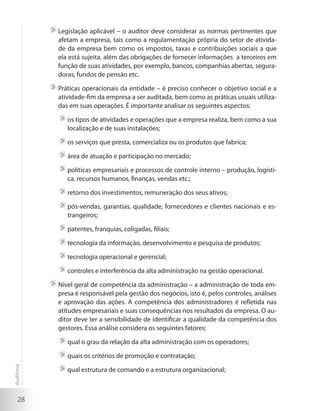 28
	Legislação aplicável – o auditor deve considerar as normas pertinentes que
afetam a empresa, tais como a regulamentação própria do setor de ativida-
de da empresa bem como os impostos, taxas e contribuições sociais a que
ela está sujeita, além das obrigações de fornecer informações a terceiros em
função de suas atividades, por exemplo, bancos, companhias abertas, segura-
doras, fundos de pensão etc.
	Práticas operacionais da entidade – é preciso conhecer o objetivo social e a
atividade-fim da empresa a ser auditada, bem como as práticas usuais utiliza-
das em suas operações. É importante analisar os seguintes aspectos:
	os tipos de atividades e operações que a empresa realiza, bem como a sua
localização e de suas instalações;
	os serviços que presta, comercializa ou os produtos que fabrica;
	área de atuação e participação no mercado;
	políticas empresariais e processos de controle interno – produção, logísti-
ca, recursos humanos, finanças, vendas etc.;
	retorno dos investimentos, remuneração dos seus ativos;
	pós-vendas, garantias, qualidade, fornecedores e clientes nacionais e es-
trangeiros;
	patentes, franquias, coligadas, filiais;
	tecnologia da informação, desenvolvimento e pesquisa de produtos;
	tecnologia operacional e gerencial;
	controles e interferência da alta administração na gestão operacional.
	Nível geral de competência da administração – a administração de toda em-
presa é responsável pela gestão dos negócios, isto é, pelos controles, análises
e aprovação das ações. A competência dos administradores é refletida nas
atitudes empresariais e suas consequências nos resultados da empresa. O au-
ditor deve ter a sensibilidade de identificar a qualidade da competência dos
gestores. Essa análise considera os seguintes fatores:
	qual o grau da relação da alta administração com os operadores;
	quais os critérios de promoção e contratação;
	qual estrutura de comando e a estrutura organizacional;
Auditoria
 