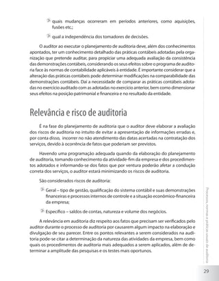 29
Processos,normasepráticasusuaisdeauditoria
	quais mudanças ocorreram em períodos anteriores, como aquisições,
fusões etc.;
	qual a independência dos tomadores de decisões.
O auditor ao executar o planejamento de auditoria deve, além dos conhecimentos
apontados, ter um conhecimento detalhado das práticas contábeis adotadas pela orga-
nização que pretende auditar, para propiciar uma adequada avaliação da consistência
das demonstrações contábeis, considerando os seus efeitos sobre o programa de audito-
ria face às normas de contabilidade aplicáveis à entidade. É importante considerar que a
alteração das práticas contábeis pode determinar modificações na comparabilidade das
demonstrações contábeis. Daí a necessidade de comparar as práticas contábeis adota-
das no exercício auditado com as adotadas no exercício anterior, bem como dimensionar
seus efeitos na posição patrimonial e financeira e no resultado da entidade.
Relevância e risco de auditoria
É na fase do planejamento de auditoria que o auditor deve elaborar a avaliação
dos riscos de auditoria no intuito de evitar a apresentação de informações erradas e,
por conta disso, incorrer no não atendimento das datas acertadas na contratação dos
serviços, devido à ocorrência de fatos que poderiam ser previstos.
Havendo uma programação adequada quando da elaboração do planejamento
de auditoria, tomando conhecimento da atividade-fim da empresa e dos procedimen-
tos adotados e informando-se dos fatos que por ventura poderão afetar a condução
correta dos serviços, o auditor estará minimizando os riscos de auditoria.
São considerados riscos de auditoria:
	Geral – tipo de gestão, qualificação do sistema contábil e suas demonstrações
financeiras e processos internos de controle e a situação econômico-financeira
da empresa;
	Específico – saldos de contas, natureza e volume dos negócios.
A relevância em auditoria diz respeito aos fatos que precisam ser verificados pelo
auditor durante o processo de auditoria por causarem algum impacto na elaboração e
divulgação de seu parecer. Entre os pontos relevantes a serem considerados na audi-
toria pode-se citar a determinação da natureza das atividades da empresa, bem como
quais os procedimentos de auditoria mais adequados a serem aplicados, além de de-
terminar a amplitude das pesquisas e os testes mais oportunos.
 